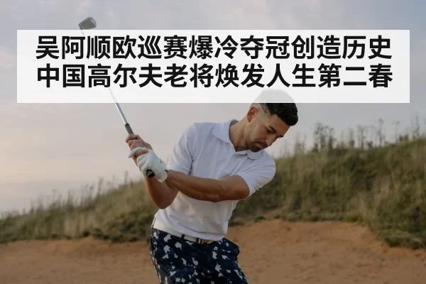吴阿顺欧巡赛爆冷夺冠创造历史 中国高尔夫老将焕发人生第二春
