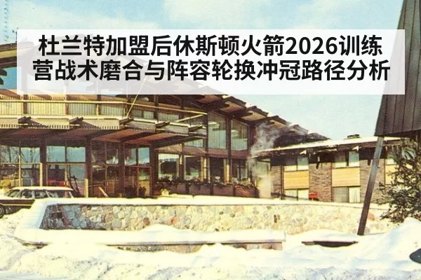 杜兰特加盟后休斯顿火箭2026训练营战术磨合与阵容轮换冲冠路径分析